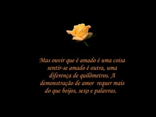 Mas ouvir que é amado é uma coisa sentir-se amado é outra, uma diferença de quilômetros. A demonstração de amor  requer mais do que beijos, sexo e palavras.  