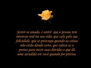 Sentir-se amado, é sentir  que a pessoa tem interesse real na sua vida, que zela pela sua felicidade, que se preocupa quando as coisas não estão dando certo, que coloca-se a postos para ouvir suas dúvidas e que dá uma sacudida em você quando for preciso. 