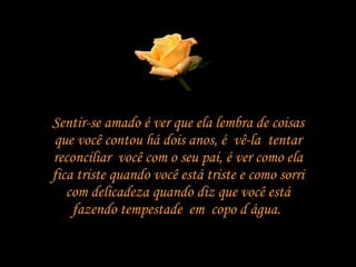 Sentir-se amado é ver que ela lembra de coisas que você contou há dois anos, é  vê-la  tentar reconciliar  você com o seu pai, é ver como ela fica triste quando você está triste e como sorri com delicadeza quando diz que você está fazendo tempestade  em  copo d água.  