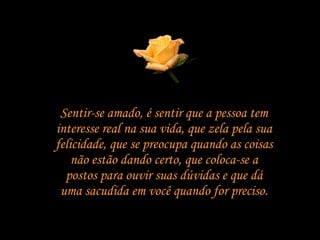 Sentir-se amado, é sentir que a pessoa tem interesse real na sua vida, que zela pela sua felicidade, que se preocupa quando as coisas não estão dando certo, que coloca-se a postos para ouvir suas dúvidas e que dá uma sacudida em você quando for preciso. 