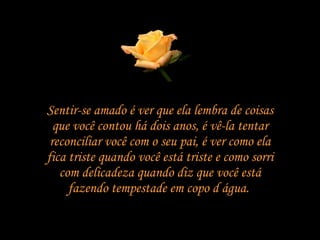 Sentir-se amado é ver que ela lembra de coisas que você contou há dois anos, é vê-la tentar reconciliar você com o seu pai, é ver como ela fica triste quando você está triste e como sorri com delicadeza quando diz que você está fazendo tempestade em copo d água.  