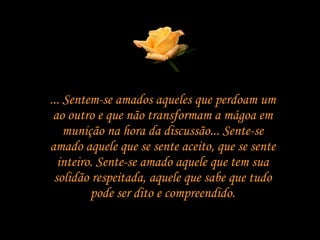 ... Sentem-se amados aqueles que perdoam um ao outro e que não transformam a mágoa em munição na hora da discussão... Sente-se amado aquele que se sente aceito, que se sente inteiro. Sente-se amado aquele que tem sua solidão respeitada, aquele que sabe que tudo pode ser dito e compreendido. 