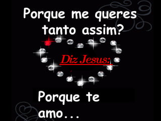 Porque me queres  tanto assim? Porque te amo... Diz Jesus:  