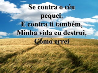 Se contra o céu pequei, E contra ti também, Minha vida eu destrui, Como errei 