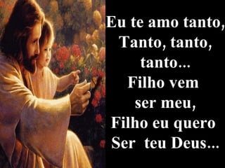 Eu te amo tanto, Tanto, tanto, tanto... Filho vem  ser meu, Filho eu quero  Ser  teu Deus... 