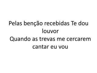 Pelas benção recebidas Te dou
louvor
Quando as trevas me cercarem
cantar eu vou
 