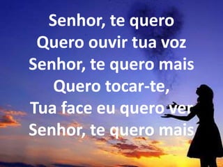 Senhor, te quero
Quero ouvir tua voz
Senhor, te quero mais
Quero tocar-te,
Tua face eu quero ver
Senhor, te quero mais
 