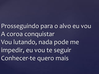 Prosseguindo para o alvo eu vou
A coroa conquistar
Vou lutando, nada pode me
impedir, eu vou te seguir
Conhecer-te quero mais
 