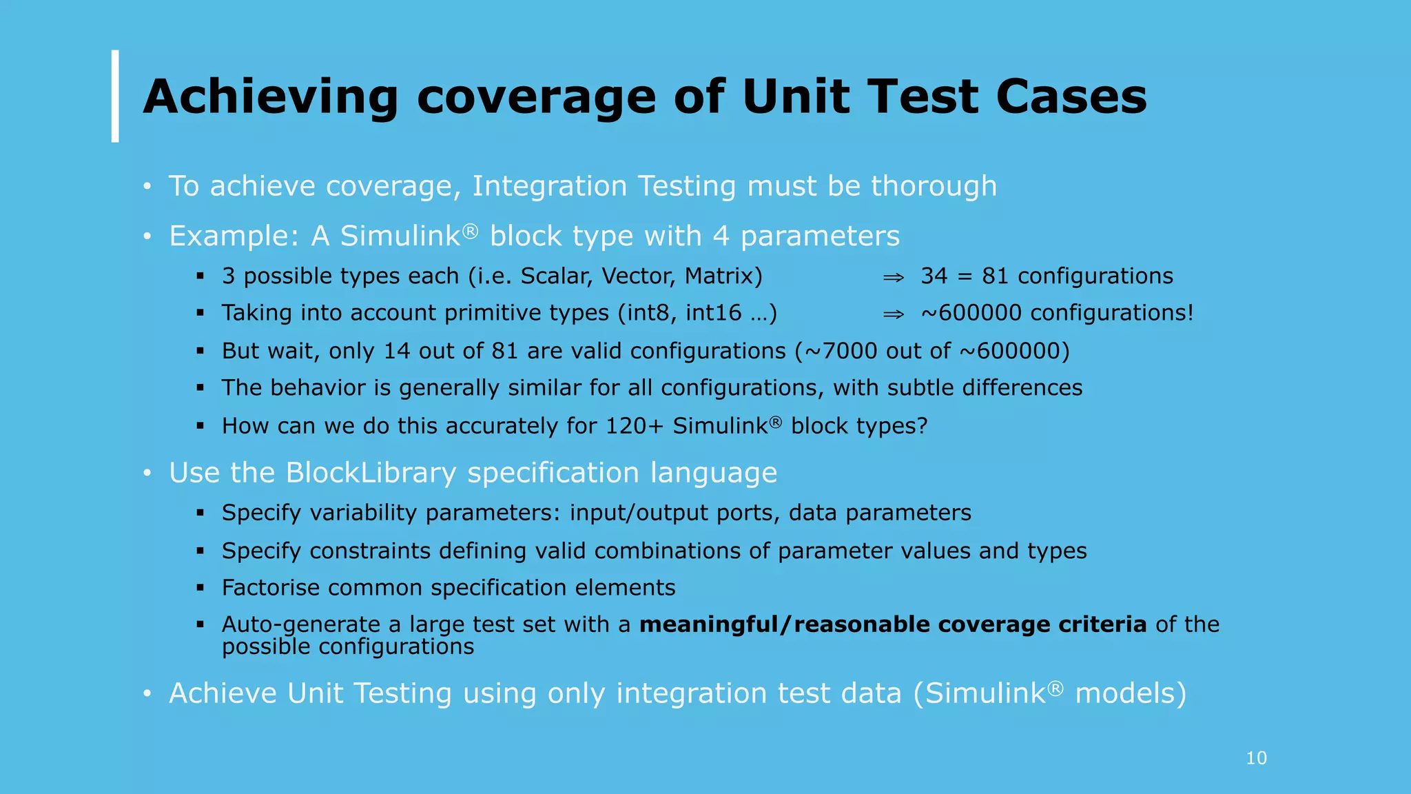 Achieving coverage of Unit Test Cases
•  To achieve coverage, Integration Testing must be thorough
•  Example: A Simulink® block type with 4 parameters
§  3 possible types each (i.e. Scalar, Vector, Matrix) ⇒ 34 = 81 configurations
§  Taking into account primitive types (int8, int16 …) ⇒ ~600000 configurations!
§  But wait, only 14 out of 81 are valid configurations (~7000 out of ~600000)
§  The behavior is generally similar for all configurations, with subtle differences
§  How can we do this accurately for 120+ Simulink® block types?
•  Use the BlockLibrary specification language
§  Specify variability parameters: input/output ports, data parameters
§  Specify constraints defining valid combinations of parameter values and types
§  Factorise common specification elements
§  Auto-generate a large test set with a meaningful/reasonable coverage criteria of the
possible configurations
•  Achieve Unit Testing using only integration test data (Simulink® models)
10
 