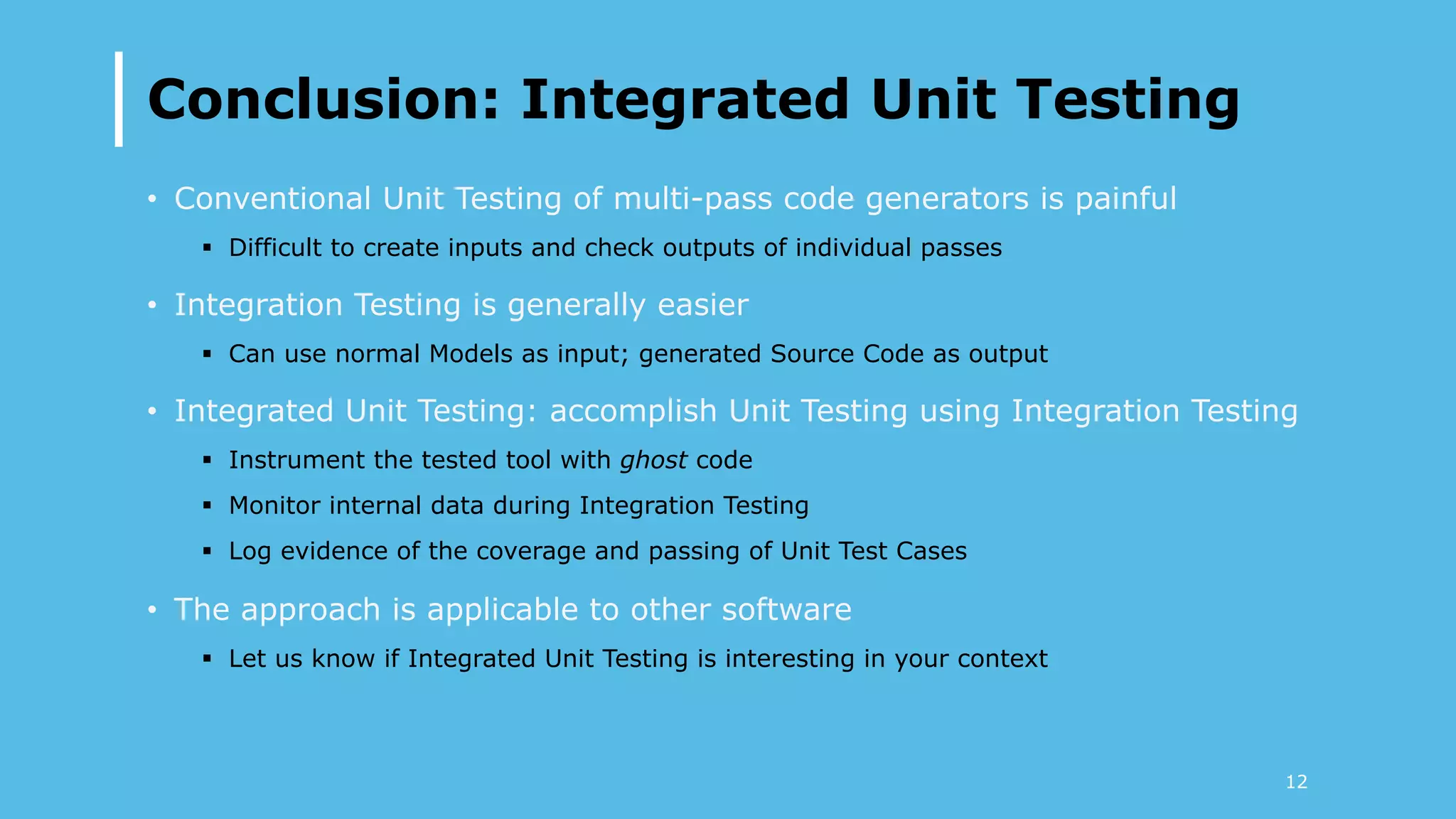 Conclusion: Integrated Unit Testing
•  Conventional Unit Testing of multi-pass code generators is painful
§  Difficult to create inputs and check outputs of individual passes
•  Integration Testing is generally easier
§  Can use normal Models as input; generated Source Code as output
•  Integrated Unit Testing: accomplish Unit Testing using Integration Testing
§  Instrument the tested tool with ghost code
§  Monitor internal data during Integration Testing
§  Log evidence of the coverage and passing of Unit Test Cases
•  The approach is applicable to other software
§  Let us know if Integrated Unit Testing is interesting in your context
12
 