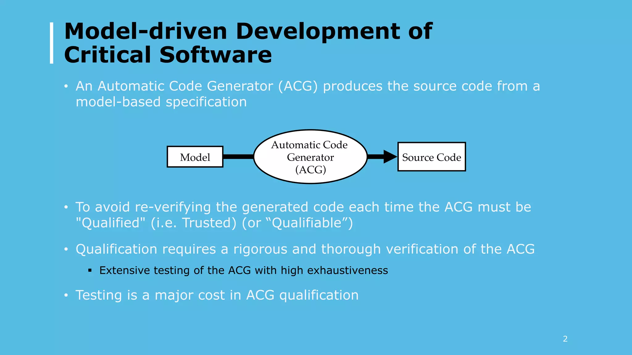Model-driven Development of
Critical Software
•  An Automatic Code Generator (ACG) produces the source code from a
model-based specification
•  To avoid re-verifying the generated code each time the ACG must be
"Qualified" (i.e. Trusted) (or “Qualifiable”)
•  Qualification requires a rigorous and thorough verification of the ACG
§  Extensive testing of the ACG with high exhaustiveness
•  Testing is a major cost in ACG qualification
Model
Automatic Code
Generator!
(ACG)
Source Code
2
 