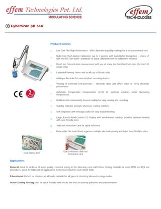 CyberScan pH 510




                                           Product Features

                                           ::    Low Cost Plus High Performance - offers laboratory-quality readings for a very economical cost

                                                 Multi-Point Push-Button Calibration (up to 3 points) with Auto-Buffer Recognition - choice of
                                           ::    USA and NIST pH buffer standards for quick calibration with no calibration mistakes

                                                 Direct Ion Concentration measurement with use of many Ion Selective Electrodes (for Ion 510
                                           ::
                                                 model only)

                                           ::    Expanded Memory stores and recalls up to 50 data sets

                                           ::    Analogue Recorder for external chart recording devices

                                                 Viewing of Electrode Characteristics - electrode slope and offset value to verify electrode
                                           ::    performance

                                                 Automatic Temperature Compensation           (ATC) for optimum accuracy under fluctuating
                                           ::    temperatures

                                           ::    Hold Function momentarily freezes reading for easy viewing and recording

                                           ::    Stability Indicator prompts whenever reading stabilizes

                                           ::    Self-Diagnostic with message codes for easy troubleshooting

                                                 Large, Easy-to-Read Custom LCD Display with simultaneous readings provides optimum viewing
                                           ::    with user-friendly icons

                                           ::    Slide-out Instruction Card for quick reference

                                           ::    Detachable Electrode Stand organizes multiple electrodes neatly and holds them firmly in place




                                                         Quick reference slide-out
              Dual-display LCD
                                                             instruction card


Applications

General: Ideal for all kinds of water quality, chemical testing in the laboratory and soil/fertilizer testing. Suitable for most ASTM and EPA test
procedures. Great for R&D and QC applications in chemical industries and related fields.

Educational: Perfect for students at all levels; suitable for all types of chemistry labs and ecology studies.

Water Quality Testing: Use for quick fluoride level checks and tests on priority pollutants and contamination.
 