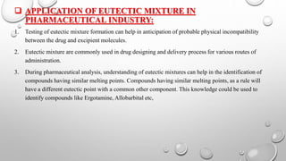  APPLICATION OF EUTECTIC MIXTURE IN
PHARMACEUTICAL INDUSTRY:
1. Testing of eutectic mixture formation can help in anticipation of probable physical incompatibility
between the drug and excipient molecules.
2. Eutectic mixture are commonly used in drug designing and delivery process for various routes of
administration.
3. During pharmaceutical analysis, understanding of eutectic mixtures can help in the identification of
compounds having similar melting points. Compounds having similar melting points, as a rule will
have a different eutectic point with a common other component. This knowledge could be used to
identify compounds like Ergotamine, Allobarbital etc,
 