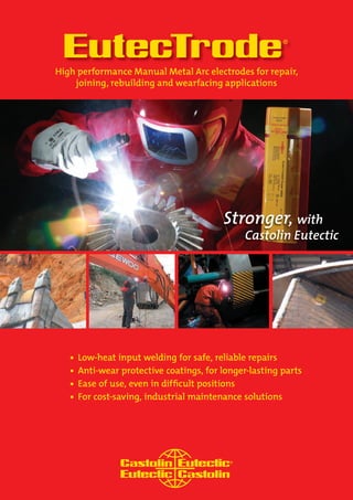 EutecTrode® 
Low-heat input welding for safe, reliable repairs 
Anti-wear protective coatings, for longer-lasting parts 
Ease of use, even in diffi cult positions 
For cost-saving, industrial maintenance solutions 
High performance Manual Metal Arc electrodes for repair, 
joining, rebuilding and wearfacing applications  