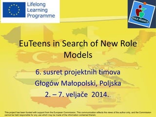 EuTeens in Search of New Role
Models
6. susret projektnih timova
Głogów Małopolski, Poljska
2. – 7. veljače 2014..
This project has been funded with support from the European Commission. This communication reflects the views of the author only, and the Commission
cannot be held responsible for any use which may be made of the information contained therein.
 