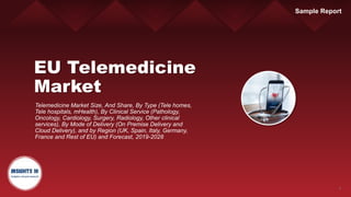 1
EU Telemedicine
Market
Telemedicine Market Size, And Share, By Type (Tele homes,
Tele hospitals, mHealth), By Clinical Service (Pathology,
Oncology, Cardiology, Surgery, Radiology, Other clinical
services), By Mode of Delivery (On Premise Delivery and
Cloud Delivery), and by Region (UK, Spain, Italy, Germany,
France and Rest of EU) and Forecast, 2019-2028
Sample Report
 