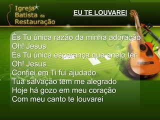EU TE LOUVAREIÉs Tu única razão da minha adoração Oh! JesusÉs Tu única esperança que anelo terOh! JesusConfiei em Ti fui ajudadoTua salvação tem me alegradoHoje há gozo em meu coraçãoCom meu canto te louvarei