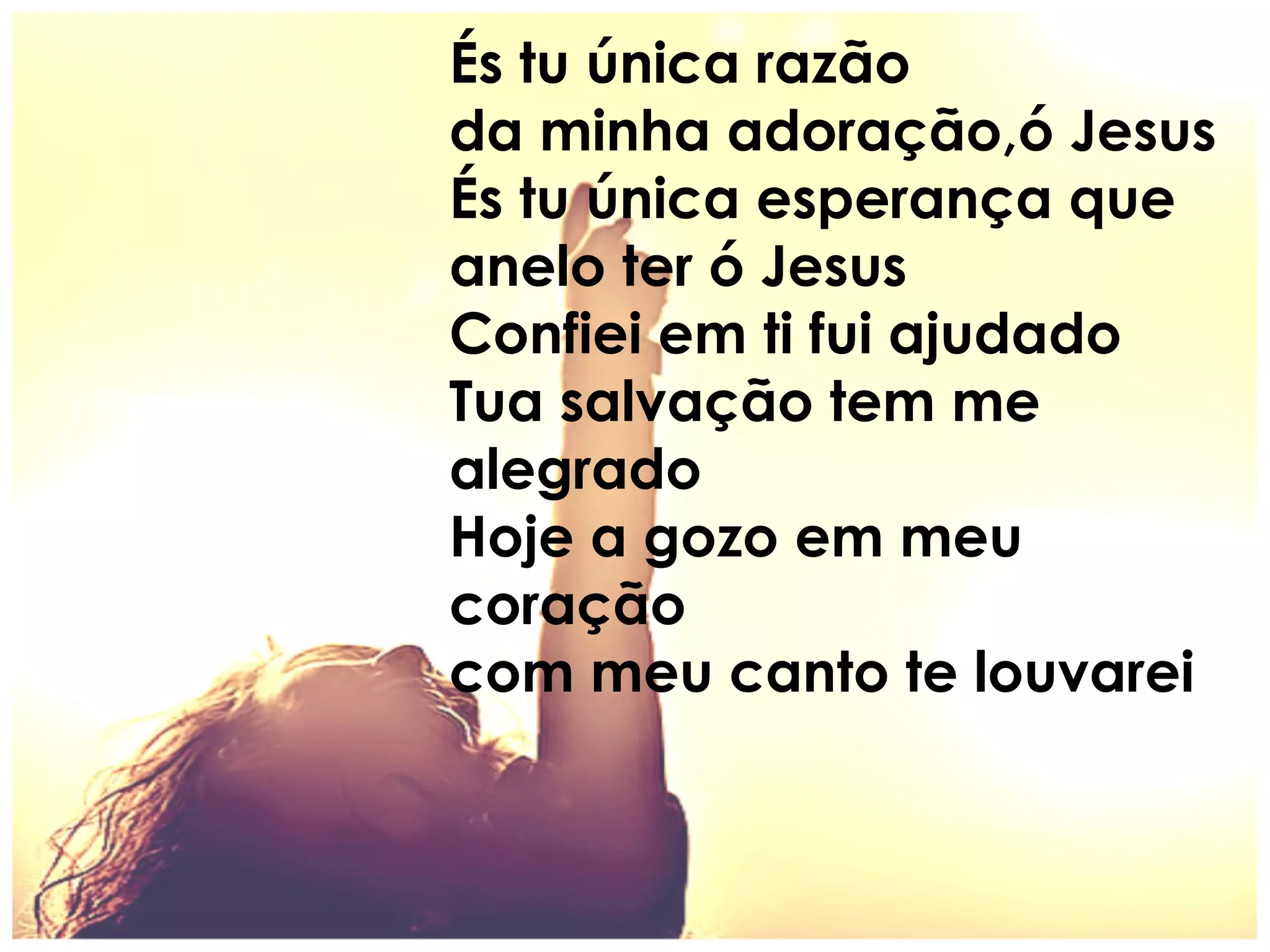 És tu única razão
da minha adoração,ó Jesus
És tu única esperança que
anelo ter ó Jesus
Confiei em ti fui ajudado
Tua salvação tem me
alegrado
Hoje a gozo em meu
coração
com meu canto te louvarei