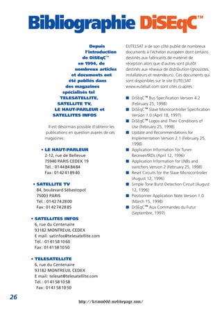 Depuis
l’introduction
de DiSEqC™
en 1994, de
nombreux articles
et documents ont
été publiés dans
des magazines
spécialisés tel
TELESATELLITE,
SATELLITE TV,
LE HAUT-PARLEUR et
SATELLITES INFOS
Il est désormais possible d’obtenir les
publications en question auprès de ces
magazines:
• LE HAUT-PARLEUR
2-12, rue de Bellevue
75940 PARIS CEDEX 19
Tél.: 0144848484
Fax: 0142418940
• SATELLITE TV
84, boulevard Sébastopol
75003 PARIS
Tél.: 0142742800
Fax: 0142742885
• SATELLITES INFOS
6, rue du Centenaire
93182 MONTREUIL CEDEX
E mail: satinfos@telesatellite.com
Tél.: 0141581060
Fax: 0141581050
• TELESATELLITE
6, rue du Centenaire
93182 MONTREUIL CEDEX
E mail: telesat@telesatellite.com
Tél.: 0141581058
Fax: 0141581050
Bibliographie DiSEqC™
EUTELSAT a de son côté publié de nombreux
documents à l’échelon européen dont certains
destinés aux fabricants de matériel de
réception alors que d’autres sont plutôt
destinés aux réseaux de distribution (grossistes,
installateurs et revendeurs). Ces documents qui
sont disponibles sur le site EUTELSAT
www.eutelsat.com sont cités ci-après:
■ DiSEqC™ Bus Specification Version 4.2
(February 25, 1998)
■ DiSEqC™ Slave Microcontroller Specification
Version 1.0 (April 18, 1997)
■ DiSEqC™ Logos and Their Conditions of
Use (February 25, 1998)
■ Update and Recommendations for
Implementation Version 2.1 (February 25,
1998)
■ Application Information for Tuner-
Receiver/IRDs (April 12, 1996)
■ Application Information for LNBs and
switchers Version 2 (February 25, 1998)
■ Reset Circuits for the Slave Microcontroller
(August 12, 1996)
■ Simple Tone Burst Detection Circuit (August
12, 1996)
■ Positionner Application Note Version 1.0
(March 15, 1998)
■ DiSEqC™ Aux Commandes du Futur
(Septembre, 1997)
26
http://krimo666.mylivepage.com/
 