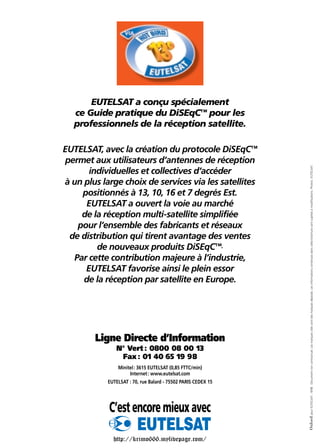 EUTELSAT a conçu spécialement
ce Guide pratique du DiSEqC™ pour les
professionnels de la réception satellite.
EUTELSAT, avec la création du protocole DiSEqC™
permet aux utilisateurs d’antennes de réception
individuelles et collectives d’accéder
à un plus large choix de services via les satellites
positionnés à 13, 10, 16 et 7 degrés Est.
EUTELSAT a ouvert la voie au marché
de la réception multi-satellite simplifiée
pour l’ensemble des fabricants et réseaux
de distribution qui tirent avantage des ventes
de nouveaux produits DiSEqC™.
Par cette contribution majeure à l’industrie,
EUTELSAT favorise ainsi le plein essor
de la réception par satellite en Europe.
Ligne Directe d’Information
N° Vert : 0800 08 00 13
Fax : 01 40 65 19 98
Minitel: 3615 EUTELSAT (0,85 FTTC/min)
Internet: www.eutelsat.com
EUTELSAT : 70, rue Balard - 75502 PARIS CEDEX 15
Oxford
pour
EUTELSAT
-
9/98.
Document
non
contractuel.
Les
marques
cités
sont
des
marques
déposés.
Les
informations
contenues
dans
cette
brochure
sont
sujettes
à
modifications.
Photos
:
EUTELSAT.
C’estencoremieuxavec
http://krimo666.mylivepage.com/
 