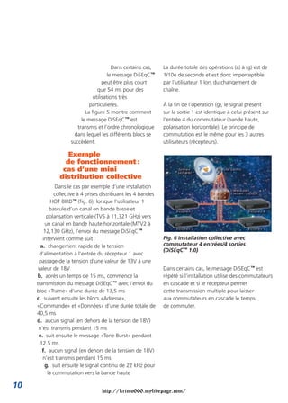Dans certains cas,
le message DiSEqC™
peut être plus court
que 54 ms pour des
utilisations très
particulières.
La figure 5 montre comment
le message DiSEqC™ est
transmis et l’ordre chronologique
dans lequel les différents blocs se
succèdent.
Exemple
de fonctionnement :
cas d’une mini
distribution collective
Dans le cas par exemple d’une installation
collective à 4 prises distribuant les 4 bandes
HOT BIRD™ (fig. 6), lorsque l’utilisateur 1
bascule d’un canal en bande basse et
polarisation verticale (TV5 à 11,321 GHz) vers
un canal en bande haute horizontale (MTV2 à
12,130 GHz), l’envoi du message DiSEqC™
intervient comme suit:
a. changement rapide de la tension
d’alimentation à l’entrée du récepteur 1 avec
passage de la tension d’une valeur de 13V à une
valeur de 18V
b. après un temps de 15 ms, commence la
transmission du message DiSEqC™ avec l’envoi du
bloc «Trame» d’une durée de 13,5 ms
c. suivent ensuite les blocs «Adresse»,
«Commande» et «Données» d’une durée totale de
40,5 ms
d. aucun signal (en dehors de la tension de 18V)
n’est transmis pendant 15 ms
e. suit ensuite le message «Tone Burst» pendant
12,5 ms
f. aucun signal (en dehors de la tension de 18V)
n’est transmis pendant 15 ms
g. suit ensuite le signal continu de 22 kHz pour
la commutation vers la bande haute
La durée totale des opérations (a) à (g) est de
1/10e de seconde et est donc imperceptible
par l’utilisateur 1 lors du changement de
chaîne.
À la fin de l’opération (g), le signal présent
sur la sortie 1 est identique à celui présent sur
l’entrée 4 du commutateur (bande haute,
polarisation horizontale). Le principe de
commutation est le même pour les 3 autres
utilisateurs (récepteurs).
Fig. 6 Installation collective avec
commutateur 4 entrées/4 sorties
(DiSEqC™ 1.0)
Dans certains cas, le message DiSEqC™ est
répété si l’installation utilise des commutateurs
en cascade et si le récepteur permet
cette transmission multiple pour laisser
aux commutateurs en cascade le temps
de commuter.
10
http://krimo666.mylivepage.com/
 