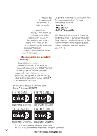 l’industrie des   Les produits conformes à la spécification Tone
                                     équipements de       Burst uniquement utilisent l’une des
                                   réception TV et        terminologies suivantes :
                                  Radio par satellite.    - Tone Burst
                                                          - Mini-DiSEqC™
                              Les applications            - DiSEqC™ Compatible
                            DiSEqC™ vont au-delà de
                          l’utilisation en réception      Afin de garantir aux utilisateurs finaux une
                        satellite DTH* et SMATV**.        flexibilité optimale et leur assurer l’évolution
                       Des applications en réseaux        des équipements vers la multi-réception, il est
                     câblés pour l’adressage des          vivement conseillé de ne proposer que des
                    abonnés ainsi que des applications    produits supportant au moins le niveau
                  en émission/réception                   DiSEqC™ 1.0
                 professionnelle par satellite sont en
                cours de développement.

               Reconnaître un produit
              DiSEqC™
             Les produits conformes aux
            recommandations EUTELSAT en ce qui
          concerne la conformité avec DiSEqC™ portent
          un logo qui spécifie clairement le niveau
        supporté. Ce logo est clairement mis en
       évidence sur les appareils en question. Le logo
      est généralement suivi de la mention «DiSEqC™
      is a trademark of EUTELSAT»

     On trouvera ci-dessous les différents logos
     DiSEqC™ définis par EUTELSAT.




       * DTH = Direct To Home (réception individuelle)
       ** SMATV = Satellite Master Antenna TV (réception collective)
12
                                http://krimo666.mylivepage.com/
 