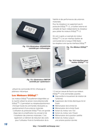 fiabilité et des performances des antennes
                                                               motorisées.
                                                               Pour les récepteurs ne supportant pas le
                                                               protocole DiSEqC™ 1.2, un boîtier externe est
                                                               utilisable de façon indépendante du récepteur
                                                               pour piloter les moteurs DiSEqC™ 1.2.

                                                               On voit ci-après un exemple de moteur
                                                               DiSEqC™ 1.2 et son interface (boîtier de
                                                               commande) de la marque STAB (Italie)
                                                               Les récepteurs ainsi que les interfaces DiSEqC™
                    Fig. 13.b Générateur JOHANSSON                                Fig. 14.a Moteur DiSEqC™
                            contrôlé par «infrarouge»                             1.2




                                                                                      Fig. 14.b Interface pour
                                                                                         moteur DiSEqC™ 1.2




                          Fig. 13.c Générateur EMITOR
                             contrôlé par «polariseur»



     utilisant les commandes 0/12V, infrarouge et
     polariseur mécanique.                                     1.2 sont en mesure de fournir aux moteurs
                                                               DiSEqC™ 1.2 les commandes suivantes:
     Les Moteurs DiSEqC™                                       I Stop (arrête le mouvement de rotation de
     Les moteurs DiSEqC™ actuellement disponibles sur             l’antenne)
     le marché utilisent la version mono-directionnelle        I Suppression des limites électriques Est et
     DiSEqC™ 1.2 permettant au récepteur/positionneur             Ouest
      d’envoyer toutes les commandes nécessaires au            I Mémorisation de la limite Est
      positionnement d’une antenne motorisée.                  I Mémorisation de la limite Ouest
       L’utilisation du protocole DiSEqC™ est une grande       I Action du moteur vers l’Est
        étape dans la simplification du concept et de          I Action du moteur vers l’Ouest
         l’installation des antennes motorisées. C’est         I Mémorisation de la position satellite
          également un élément de réduction des coûts          I Action du moteur jusqu’à
            pour l’utilisateur final et d’amélioration de la      une certaine position donnée

18
                                   http://krimo666.mylivepage.com/
 