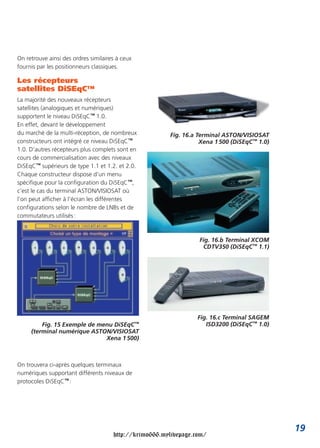 On retrouve ainsi des ordres similaires à ceux
fournis par les positionneurs classiques.

Les récepteurs
satellites DiSEqC™
La majorité des nouveaux récepteurs
satellites (analogiques et numériques)
supportent le niveau DiSEqC™ 1.0.
En effet, devant le développement
du marché de la multi-réception, de nombreux            Fig. 16.a Terminal ASTON/VISIOSAT
constructeurs ont intégré ce niveau DiSEqC™                        Xena 1 500 (DiSEqC™ 1.0)
1.0. D’autres récepteurs plus complets sont en
cours de commercialisation avec des niveaux
DiSEqC™ supérieurs de type 1.1 et 1.2. et 2.0.
Chaque constructeur dispose d’un menu
spécifique pour la configuration du DiSEqC™,
c’est le cas du terminal ASTON/VISIOSAT où
l’on peut afficher à l’écran les différentes
configurations selon le nombre de LNBs et de
commutateurs utilisés :



                                                                  Fig. 16.b Terminal XCOM
                                                                   CDTV350 (DiSEqC™ 1.1)




                                                                 Fig. 16.c Terminal SAGEM
         Fig. 15 Exemple de menu DiSEqC™                            ISD3200 (DiSEqC™ 1.0)
     (terminal numérique ASTON/VISIOSAT
                              Xena 1 500)



On trouvera ci-après quelques terminaux
numériques supportant différents niveaux de
protocoles DiSEqC™ :




                                                                                              19
                                      http://krimo666.mylivepage.com/
 