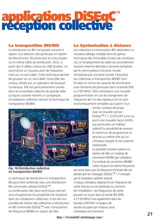 applications DiSEqC                                                                         ™

réception collective
 La transposition BIS/BIS                              La Syntonisation à distance
 La distribution en BIS transposée consiste à          Les collectives à commutation BIS nécessitent un
 opérer une sélection des porteuses en station         nouveau câblage multiple dans les gaines
 de tête (environ 30 porteuses) et à les coupler       techniques des immeubles et dans de nombreux
 sur le même câble de distribution. Ainsi, à           cas, le remplacement du câble de raccordement
 partir des 4 câbles initiaux du LNB Quattro, on       existant reliant le dérivateur terrestre (remplacé
 reconstitue un nouveau plan de fréquence              par le commutateur) à la prise murale
 mais sur un seul câble. Cette technique permet        (remplacée par une prise murale 3 broches).
 de grouper sur un seul câble l’ensemble des           Les collectives à transposition BIS/BIS sont
 canaux utilisés par un opérateur de bouquet           limitées en terme de capacité de distribution
 numérique. Elle est particulièrement utilisée         (une trentaine de porteuses dans la bande 950
 dans les ensembles collectifs de grande taille.       à 2 150 MHz). Elles nécessitent une nouvelle
 La figure suivante montre un synoptique               programmation en cas de changement de
 d’installation collective utilisant la technique de   fréquence de l’un des répéteurs et ne sont
 transposition BIS/BIS :                               économiquement rentables qu’à partir d’un
                                                                         certain nombre de prises.
                                                                         Avec la nouvelle version
                                                                         DiSEqC™ 1.1, EUTELSAT a mis au
                                                                         point une nouvelle façon d’offrir
                                                                         aux particuliers en habitat
                                                                         collectif la possibilité de recevoir
                                                                         le maximum de programmes et
                                                                         services au même titre qu’un
                                                                         utilisateur équipé d’une antenne
                                                                         individuelle.
                                                                         Le procédé consiste à placer en
                                                                         station de tête un module de
                                                                         conversion BIS/BIS par utilisateur.
                                                                         Ce module de conversion BIS/BIS
                                                                         utilise toujours la même fréquence
 Fig. 18 Distribution collective
                                                       de sortie alors que la fréquence d’entrée elle est
 en transposition BIS/BIS
                                                       pilotée par les messages DiSEqC™ 1.1 envoyés
 La technique de distribution en transposition         par le récepteur satellite associé.
 BIS peut être combinée avec une distribution          Chaque utilisateur dispose d’une fréquence de
 BIS commutée utilisant DiSEqC™.                       sortie fixe qui lui est attribuée au moment
 La combinaison des deux techniques permet             de l’installation. Les fréquences de sortie
 ainsi d’augmenter les possibilités de réception       peuvent se situer dans la bande BIS (950
 dans les installations collectives. Il est dès lors   à 2 150 MHz) mais également dans les
 possible de réaliser des collectives à distribution   bandes UHF/VHF. La largeur de
 en BIS commutée DiSEqC™ avec transposition            bande occupée par chaque canal
 de fréquence BIS/BIS en station de tête.              (utilisateur) est d’environ
                                                                                                                21
                                         http://krimo666.mylivepage.com/
 