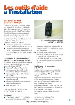 Les outils d’aide
à l’installation
Les outils de test
(testeurs) DiSEqC™
Les outils de test DiSEqC™ peuvent s’avérer
très utiles dans les installations individuelles
avec commutateurs DiSEqC™ et également
dans celles avec LNB DiSEqC™ de type Loop-
Through ou Monobloc. Ces testeurs sont
particulièrement recommandés pour les
installateurs du fait de leur faible
encombrement et leur facilité d’utilisation. Ils
sont d’un coût très abordable.                                Fig. 20 Générateur de commandes
On trouve 2 familles de Testeurs :                                        DiSEqC™ 1.0 (EMITOR)
I Les appareils qui génèrent les commandes
    DiSEqC™ comme ceux produits par EMITOR,           l’absence d’alimentation en provenance du
I Les appareils qui détectent les signaux             récepteur satellite, une alimentation externe
    DiSEqC™ et permettent de savoir ainsi quel        peut être utilisée
    type de message à été émis par le récepteur     I L’utilisation du générateur DiSEqC™
    satellite.                                        EMITOR est simple, il suffit de composer sur
                                                      le clavier le code correspondant à la
Le Générateur de commandes DiSEqC™                    commande désirée et de «terminer par # »,
«DiSEqC™ TESTER» produit par EMITOR                   par exemple 21# pour choisir la polarisation
Ce dispositif se raccorde sur le câble coaxial de     verticale.
descente et permet de générer une large
gamme de signaux DiSEqC™ :                          Les Détecteurs de commandes
I messages Tone Burst et Data Burst                 DiSEqC™ 1.0
I messages de changement de bande                   Ces dispositifs très pratiques permettent de
   (Haute/Basse) et de polarisation (V/H)           savoir à l’aide de simples voyants en façade
I messages de changement de Position                quel message DiSEqC™ de type 1.0 a été
   (Sat A/Sat B)                                    envoyé.
I messages de changement d’Option                   Ils permettent en particulier de déterminer la
   (Option 0 / Option 1)                            nature des signaux analogiques (13/18V,
I messages de mise en veille et de mise en          0/22 kHz) ou numériques (de type DiSEqC™)
   marche des périphériques                         émis par le récepteur satellite.
I génération du 22 kHz                              Ces dispositifs peuvent s’avérer très utiles lors
                                                    de la réalisation d’installations individuelles ou
Ci-après le générateur de commandes                 collectives avec commutation.
DiSEqC™ produit par EMITOR :                        On trouvera ci-après quelques détecteurs
                                                    DiSEqC™ :
Remarques :
I Le générateur DiSEqC™ 1.0 EMITOR est              Un autre détecteur DiSEqC™ est
  alimenté par le récepteur satellite. En           disponible sur le marché. Il est
                                                                                                         23
                                       http://krimo666.mylivepage.com/
 