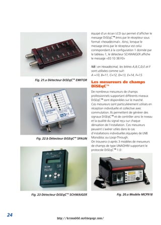 équipé d’un écran LCD qui permet d’afficher le
                                            message DiSEqC™ émis par le récepteur sous
                                            format «hexadécimal». Ainsi, lorsque le
                                            message émis par le récepteur est celui
                                            correspondant à la configuration 1 donnée par
                                            le tableau 1, le détecteur SCHWAIGER affiche
                                            le message «E0 10 38 F0»

                                            NB : en Hexadécimal, les lettres A,B,C,D,E et F
                                            sont utilisées comme suit :
                                            A =10, B=11, C=12, D=13, E=14, F=15
       Fig. 21.a Détecteur DiSEqC™ EMITOR
                                            Les mesureurs de champs
                                            DiSEqC™
                                            De nombreux mesureurs de champs
                                            professionnels supportant différents niveaux
                                            DiSEqC™ sont disponibles sur le marché.
                                            Ces mesureurs sont particulièrement utilisés en
                                            réception individuelle et collective avec
                                            commutation. Ils permettent de générer des
                                            signaux DiSEqC™ et de contrôler ainsi le niveau
                                            et la qualité du signal reçu sur chaque
                                            dérivation de l’installation. Ces mesureurs
                                            peuvent s’avérer utiles dans le cas
                                            d’installations individuelles équipées de LNB
        Fig. 22.b Détecteur DiSEqC™ SPAUN   Monobloc ou Loop-Through.
                                            On trouvera ci-après 3 modèles de mesureurs
                                            de champs de type UNAOHM supportant le
                                            protocole DiSEqC™ 1.0 :




     Fig. 23 Détecteur DiSEqC™ SCHWAIGER                        Fig. 20.a Modèle MCP918




24
                     http://krimo666.mylivepage.com/
 