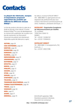 Contacts
La plupart des fabricants, marques                Par ailleurs, le service EUTELSAT DIRECT
et importateurs proposent                         (Tél. : 0800 0800 13, appel gratuit) est à la
aujourd’hui des produits qui                      disposition des professionnels pour tout
utilisent les différents niveaux                  contact à titre technico-commercial (points de
DiSEqC™.                                          vente, installateurs, prestataires techniques…)

La liste des produits cités dans le cadre de ce   EUTELSAT - Organisation Européenne
guide est donnée à titre indicatif. D’autres      de Télécommunications par Satellite
produits DiSEqC™ en cours de développement        70, rue Balard
au moment de la publication de ce guide n’ont     75502 Paris CEDEX 15
pas été mentionnés, les informations              FRANCE
concernant ces produits sont directement          Tél. : +33 (0) 1 53 98 47 47
disponibles auprès des fabricants ci-après :      Fax : +33 (0) 1 53 98 40 23

ASTON, page 28                                    EUTELSAT DIRECT
CAE-AXITRONIC, page 28                            Tél. : 0800 0800 13 (renseignements, PLV,
                                                  brochures…)
EMITOR, page 28
                                                  Fax : +33 (0) 1 40 65 19 98
ECHOSTAR, page 28
EUROSAT, page 29
GLOBAL, page 29
HIRSCHMANN, page 29
JOHANSSON, page 30
KATHREIN, page 31
MTI/FTA, page 31
NOKIA, page 31
PHILIPS, page 31
SAGEM, page 32
STAB, page 30
SPAUN, page 32
SYNTHEST, page 34
TELECIEL, page 32
THOMSON MULTIMÉDIA, page 35
TONNA ÉLECTRONIQUE, page 36
TRIAX, page 32
VISIOSAT, page 34
WISI, page 37
XCOM, page 37
ZINWELL, page 35                                  © EUTELSAT septembre 1998.
                                                  Illustrations purement indicatives.
                                                  Document non contractuel.
                                                                                                    27
                                     http://krimo666.mylivepage.com/
 