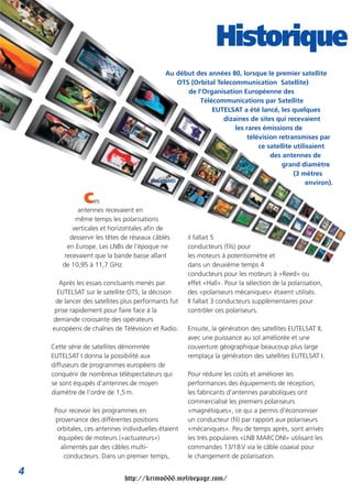 Historique
                                              Au début des années 80, lorsque le premier satellite
                                                 OTS (Orbital Telecommunication Satellite)
                                                    de l’Organisation Européenne des
                                                        Télécommunications par Satellite
                                                            EUTELSAT a été lancé, les quelques
                                                                dizaines de sites qui recevaient
                                                                    les rares émissions de
                                                                         télévision retransmises par
                                                                             ce satellite utilisaient
                                                                                 des antennes de
                                                                                     grand diamètre
                                                                                          (3 mètres
                                                                                               environ).

                C   es
              antennes recevaient en
             même temps les polarisations
            verticales et horizontales afin de
           desservir les têtes de réseaux câblés      il fallait 5
          en Europe. Les LNBs de l’époque ne          conducteurs (fils) pour
         recevaient que la bande basse allant         les moteurs à potentiomètre et
        de 10,95 à 11,7 GHz.                          dans un deuxième temps 4
                                                      conducteurs pour les moteurs à «Reed» ou
       Après les essais concluants menés par          effet «Hall». Pour la sélection de la polarisation,
      EUTELSAT sur le satellite OTS, la décision      des «polariseurs mécaniques» étaient utilisés.
     de lancer des satellites plus performants fut    Il fallait 3 conducteurs supplémentaires pour
     prise rapidement pour faire face à la            contrôler ces polariseurs.
    demande croissante des opérateurs
    européens de chaînes de Télévision et Radio.      Ensuite, la génération des satellites EUTELSAT II,
                                                      avec une puissance au sol améliorée et une
    Cette série de satellites dénommée                couverture géographique beaucoup plus large
    EUTELSAT I donna la possibilité aux               remplaça la génération des satellites EUTELSAT I.
    diffuseurs de programmes européens de
    conquérir de nombreux téléspectateurs qui         Pour réduire les coûts et améliorer les
    se sont équipés d’antennes de moyen               performances des équipements de réception,
    diamètre de l’ordre de 1,5 m.                     les fabricants d’antennes paraboliques ont
                                                      commercialisé les premiers polariseurs
     Pour recevoir les programmes en                  «magnétiques», ce qui a permis d’économiser
     provenance des différentes positions             un conducteur (fil) par rapport aux polariseurs
      orbitales, ces antennes individuelles étaient   «mécaniques». Peu de temps après, sont arrivés
      équipées de moteurs («actuateurs»)              les très populaires «LNB MARCONI» utilisant les
       alimentés par des câbles multi-                commandes 13/18 V via le câble coaxial pour
        conducteurs. Dans un premier temps,           le changement de polarisation.

4
                               http://krimo666.mylivepage.com/
 