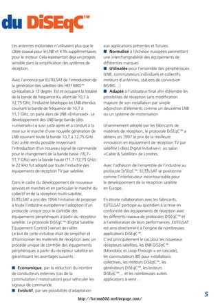 du DiSEqC                                   ™


 Les antennes motorisées n’utilisaient plus que le      aux applications présentes et futures
 câble coaxial pour le LNB et 4 fils supplémentaires    I Normalisé à l’échelon européen permettant
 pour le moteur. Cela représentait déjà un progrès      une interchangeabilité des équipements de
 sensible dans la simplification des systèmes de        différentes marques
 réception.                                             I Utilisable pour l’ensemble des périphériques
                                                        (LNB, commutateurs individuels et collectifs,
 Avec l’annonce par EUTELSAT de l’introduction de       moteurs d’antennes, stations de conversion
 la génération des satellites dits HOT BIRD™            BIS/BIS…)
 co-localisés à 13 degrés Est et occupant la totalité   I Adapté à l’utilisateur final afin d’étendre les
 de la bande de fréquence Ku allant de 10,7 à           possibilités de réception sans modification
 12,75 GHz, l’industrie développa les LNB étendus       majeure de son installation par simple
 couvrant la bande de fréquence de 10,7 à               adjonction d’éléments comme un deuxième LNB
 11,7 GHz, on parla alors de LNB «Enhanced». Le         ou un système de motorisation
 développement des LNB large bande (dits
 «universels») a suivi juste après et a conduit à la    Unanimement adopté par les fabricants de
 mise sur le marché d’une nouvelle génération de        matériels de réception, le protocole DiSEqC™ a
 LNB couvrant toute la bande 10,7 à 12,75 GHz.          obtenu en 1997 le prix de la meilleure
 Ceci a été rendu possible moyennant                    innovation en équipement de réception TV par
 l’introduction d’un nouveau signal de commande         satellite («Best Digital Initiative») au salon
 pour le changement de la bande basse (10,7 -           «Cable & Satellite» de Londres.
 11,7 GHz) vers la bande haute (11,7 -12,75 GHz) :
 le 22 kHz fut adopté par toute l’industrie des         Avec l’adhésion de l’ensemble de l’industrie au
 équipements de réception TV par satellite.             protocole DiSEqC™, EUTELSAT se positionne
                                                        comme l’interlocuteur incontournable pour
 Dans le cadre du développement de nouveaux             le développement de la réception satellite
 services et marchés et en particulier le marché du     en Europe.
 collectif et de la réception multi-satellite,
 EUTELSAT a pris dès 1994 l’initiative de proposer      En étroite collaboration avec les fabricants,
 à toute l’industrie européenne l’adoption d’un         EUTELSAT participe au quotidien à la mise en
 protocole unique pour le contrôle des                  conformité des équipements de réception avec
 équipements périphériques à partir du récepteur        les différents niveaux de protocoles DiSEqC™ et
 satellite. Le protocole DiSEqC™ (Digital Satellite     à l’amélioration de leurs performances. EUTELSAT
 Equipement Control ) venait de naître.                 est ainsi directement à l’origine de nombreuses
 Le but de cette initiative était de simplifier et      applications DiSEqC™.
 d’harmoniser les matériels de réception avec un        C’est principalement le cas pour les nouveaux
 procédé unique de contrôle des équipements             récepteurs satellites, les LNB DiSEqC™
 périphériques à partir du récepteur satellite en       (Monobloc et Loop-Through = en cascade),
 garantissant les avantages suivants :                  les commutateurs BIS pour installations
                                                        collectives, les moteurs DiSEqC™, les
 I Economique, par la réduction du nombre               générateurs DiSEqC™, les testeurs
 de conducteurs externes (cas de la                     DiSEqC™… et les nombreuses autres
 commutation / motorisation) pour véhiculer les         applications à venir…
 signaux de commande
 I Evolutif, par ses possibilités d’adaptation
                                                                                                            5
                                         http://krimo666.mylivepage.com/
 