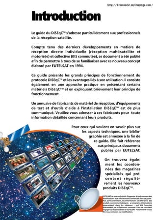 http://krimo666.mylivepage.com/



Introduction
Le guide du DiSEqC™ s’adresse particulièrement aux professionnels
de la réception satellite.

Compte tenu des derniers développements en matière de
réception directe individuelle (réception multi-satellite et
motorisée) et collective (BIS commutée), ce document a été publié
afin de permettre à tous de se familiariser avec ce nouveau concept
élaboré par EUTELSAT en 1994.

Ce guide présente les grands principes de fonctionnement du
protocole DiSEqC™ et les avantages liés à son utilisation. Il consiste
également en une approche pratique en présentant certains
matériels DiSEqC™ et en expliquant brièvement leur principe de
fonctionnement.

Un annuaire de fabricants de matériel de réception, d’équipements
de test et d’outils d’aide à l’installation DiSEqC™ est de plus
communiqué. Veuillez vous adresser à ces fabricants pour toute
information détaillée concernant leurs produits.

                         Pour ceux qui veulent en savoir plus sur
                               les aspects techniques, une biblio-
                                    graphie est annexée à la fin de
                                       ce guide. Elle fait référence
                                         aux principaux documents
                                           publiés par EUTELSAT.

                                              On trouvera égale-
                                               ment les coordon-
                                               nées des magazines
                                               spécialisés qui pré-
                                               sentent réguliè-
                                              rement les nouveaux
                                             produits DiSEqC™.

                                             EUTELSAT se réserve le droit d’apporter à tout moment des
                                             modifications aux informations contenues dans ce guide.
                                             Plus particulièrement, les informations se référant à des
                                             produits nommément désignés - y compris les informations
                                             apparaissant dans les tableaux - ont été fournies
                                             directement par le fabricant concerné. Elles ne sauraient
                                             engager la responsabilité d’EUTELSAT notamment en cas
                                             d’erreur, omission ou modification.
 