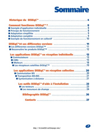 Sommaire
 Historique du DiSEqC™ . . . . . . . . . . . . . . . . . . . . . . . . . . . . . . . . . . . . . . 4

Comment fonctionne DiSEqC™ ? . . . . . . . . . . . . . . . . . . . . . . . . . . . . . . . 8
I Exemple d’application individuelle . . . . . . . . . . . . . . . . . . . . . . . . . . . . . . . . 8
I Principe de fonctionnement . . . . . . . . . . . . . . . . . . . . . . . . . . . . . . . . . . . . . 8
I Adaptation simplifiée . . . . . . . . . . . . . . . . . . . . . . . . . . . . . . . . . . . . . . . . . . 9
I Adaptation complète . . . . . . . . . . . . . . . . . . . . . . . . . . . . . . . . . . . . . . . . . . . 9
I Exemple de fonctionnement en collectif . . . . . . . . . . . . . . . . . . . . . . . . . . 10

DiSEqC™et ses différentes versions . . . . . . . . . . . . . . . . . . . . . . . . . . 11
I Les différentes versions DiSEqC™ . . . . . . . . . . . . . . . . . . . . . . . . . . . . . . . 11
I Reconnaître les produits DiSEqC™ . . . . . . . . . . . . . . . . . . . . . . . . . . . . . . 12

  Les applications DiSEqC™ en réception individuelle . . . . . . . . . . 13
  I Commutateurs . . . . . . . . . . . . . . . . . . . . . . . . . . . . . . . . . . . . . . . . . . . . . 13
   I LNBs . . . . . . . . . . . . . . . . . . . . . . . . . . . . . . . . . . . . . . . . . . . . . . . . . . . . . 15
   I Moteurs . . . . . . . . . . . . . . . . . . . . . . . . . . . . . . . . . . . . . . . . . . . . . . . . . . 18
    I Les récepteurs satellites DiSEqC™ . . . . . . . . . . . . . . . . . . . . . . . . . . . .19

       Les applications DiSEqC™ en réception collective . . . . . . . . . 20
       I Commutation BIS . . . . . . . . . . . . . . . . . . . . . . . . . . . . . . . . . . . . . . . . 20
        I Transposition BIS/BIS . . . . . . . . . . . . . . . . . . . . . . . . . . . . . . . . . . . . . 21
         I Syntonisation à distance . . . . . . . . . . . . . . . . . . . . . . . . . . . . . . . . . 21

              Les outils DiSEqC™ d’aide à l’installation . . . . . . . . . . . . 23
               I Les testeurs . . . . . . . . . . . . . . . . . . . . . . . . . . . . . . . . . . . . . . . . . 23
                I Les mesureurs de champs . . . . . . . . . . . . . . . . . . . . . . . . . . . . . 24

                    Bibliographie DiSEqC™ . . . . . . . . . . . . . . . . . . . . . . . . . . . 26

                       Contacts . . . . . . . . . . . . . . . . . . . . . . . . . . . . . . . . . . . . . . . 27




                                                                                                                   7
                                    http://krimo666.mylivepage.com/
 