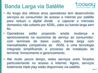 > Ao longo dos últimos anos operadores tem desenvolvido
serviços ao consumidor de acesso a Internet por satélite
para reduzir o digital divide e capturar o mercado
domestico não coberto por ADSL, cabo ou banda larga sem
fio.
> Operadores estão propondo ampla mudança e
aprimoramento na economia de serviço ao consumidor,
com terminais de baixo custo, banda larga com
mensalidades compatíveis ao ADSL e uma tecnologia
integrada simplificando o processo de instalação do
terminal, fornecimento e gerenciamento.
> Até muito pouco tempo, estes serviços eram focados
particularmente no acesso a Internet. Agora, serviços
totalmente triple play estão disponíveis via satélite.
page 2
Banda Larga via Satélite
 