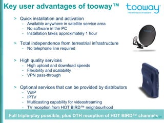 page 22
Key user advantages of tooway™
> Quick installation and activation
- Available anywhere in satellite service area
- No software in the PC
- Installation takes approximately 1 hour
> Total independence from terrestrial infrastructure
- No telephone line required
> High quality services
- High upload and download speeds
- Flexibility and scalability
- VPN pass-through
> Optional services that can be provided by distributors
- VoIP
- IPTV
- Multicasting capability for videostreaming
- TV reception from HOT BIRD™ neighbourhood
Full triple-play possible, plus DTH reception of HOT BIRD™ channels
 