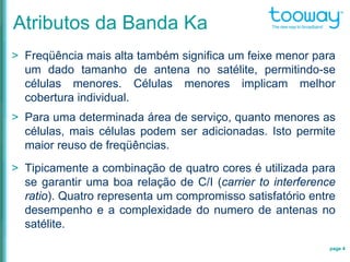 Atributos da Banda Ka
> Freqüência mais alta também significa um feixe menor para
um dado tamanho de antena no satélite, permitindo-se
células menores. Células menores implicam melhor
cobertura individual.
> Para uma determinada área de serviço, quanto menores as
células, mais células podem ser adicionadas. Isto permite
maior reuso de freqüências.
> Tipicamente a combinação de quatro cores é utilizada para
se garantir uma boa relação de C/I (carrier to interference
ratio). Quatro representa um compromisso satisfatório entre
desempenho e a complexidade do numero de antenas no
satélite.
page 4
 