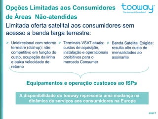 page 9
Opções Limitadas aos Consumidores
de Áreas Não-atendidas
Limitada oferta satelital aos consumidores sem
acesso a banda larga terrestre:
Equipamentos e operação custosos ao ISPs
> Unidirecional com retorno
terrestre (dial-up): não
competitivo em função do
custo, ocupação da linha
e baixa velocidade de
retorno
> Banda Satelital Exigida:
resulta alto custo de
mensalidades ao
assinante
> Terminais VSAT atuais:
custos de aquisição,
instalação e operacionais
proibitivos para o
mercado Consumer
A disponibilidade do tooway representa uma mudança na
dinâmica de serviços aos consumidores na Europe
 