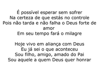 É possível esperar sem sofrer
Na certeza de que estás no controle
Pois não tarda e não falha o Deus forte de
amor
Em seu tempo fará o milagre
Hoje vivo em aliança com Deus
Eu já sei o que aconteceu
Sou filho, amigo, amado do Pai
Sou aquele a quem Deus quer honrar
 