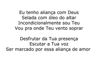 Eu tenho aliança com Deus
Selada com óleo do altar
Incondicionalmente sou Teu
Vou pra onde Teu vento soprar
Desfrutar da Tua presença
Escutar a Tua voz
Ser marcado por essa aliança de amor
 