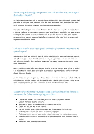 Então, porque é que algumas pessoas têm dificuldades de aprendizagem?
Quais são as causas?
Os investigadores pensam que as dificuldades de aprendizagem são hereditárias, ou seja, são
passadas de pais para filhos, tal como a cor dos olhos. Para além disto, sabe-se que a forma
como o cérebro funciona é um pouco diferente das outras pessoas.
O cérebro é formado por várias partes. A informação daquilo que ouves, vês, cheiras ou tocas
é enviada, na forma de mensagem, para uma parte específica do teu cérebro que sabe ler esta
mensagem. No caso da dislexia, as informações do que lês não são enviadas para a parte
certa do cérebro, levando a que tenhas de fazer um esforço extra e, por isso, te canses mais
depressa nas tarefas de leitura.
Como descobrem os adultos que as crianças e jovens têm dificuldades de
aprendizagem?
Habitualmente, logo nos primeiros anos de escola, os professores apercebem-se que o aluno
está a ficar um pouco mais atrasado do que os colegas e, por isso, pede aos pais para que
seja feita uma avaliação. Esta avaliação serve para perceber a causa das dificuldades que o
aluno está a sentir.
Quando as disficuldades são causadas pela dislexia, os alunos passam a ter apoios na escola
e às vezes fora da escola. Este apoio pode durar apenas algum tempo ou ser necessário em
alturas diferentes da vida.
As dificuldades de aprendizagem específicas não se curam, elas mantêm-se a vida toda! Por te
acompanharem sempre, convém que as conheças bem e saibas lidar com elas. Pensa na tua
como uma companheira que terás sempre ao teu lado, nas horas boas e más.
Existem várias maneiras de ultrapassares as dificuldades que a dislexia te
traz na escola. Deixamos-te aqui algumas dicas:
 Quando lês um livro, usa uma gravação áudio para acompanhar a leitura;
 Usa um marcador durante a leitura;
 Assinala ou aponta as palavras que são mais difíceis para ti;
 Lê em voz alta, em vez de em silêncio;
 Faz um modelo, desenho ou esquema em vez de escreveres textos longos;
 Pede ao professor para pôr menos exercícios por página;
 Pede ao professor para te recomendar outros livros, para ires praticando em casa;
 Pede ao professor para te emprestar os seus apontamentos, para estudares para os
testes;
 Pede para teres mais tempo nos testes.
 