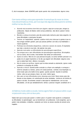 E, não te esqueças, deves SEMPRE pedir ajuda quando não compreenderes alguma coisa.
Com tanto esforço extra para aprender é normal que às vezes te sintas
mais desanimado ou triste, por isso aqui vão algumas dicas para te sentires
melhor no teu dia-a-dia.
 Quando não te sentires bem fala com alguém, seja com os teus pais, amigos ou
professores. Depois de falares sobre os teus problemas, eles vão-te parecer menos
importantes.
 Mantém a cabeça levantada, pois não existe razão nenhuma para teres vergonha de
teres dificuldades e precisares de apoio.
 Torna-te um “especialista”, aprende e pratica muito uma coisa que tu gostes e que os
teus amigos também gostem, para que possas partilhar com eles a tua habilidade e
mesmo ajudá-los.
 Participa nas atividades desportivas, culturais e sociais da escola. É importante
que vivas a escola no seu todo, não apenas nas aulas.
 Aprende mais sobre as dificuldades de aprendizagem específicas.
 Faz amigos com e sem dificuldades de aprendizagem específicas. Sê simpático
com os outros, não te isoles, mas também não tentes ser exibicionista.
 Ajuda os outros. Não és só tu que precisas de ajuda, os outros também precisam e tu
podes ter um papel importante aí. Se vês que alguém tem dificuldade nalguma coisa
que tu sabes fazer bem, oferece a tua ajuda.
 Não te metas em sarilhos, mesmo que te sintas cansado ou aborrecido, ignora e evita
juntares-te a situações de conflito.
 Aprende a relaxar. Quando estás a estudar ou a fazer uma avaliação e começas a
sentir-te cansado ou nervoso, pensa em coisas positivas, controla a tua respiração ou
tenta mudar para uma tarefa do teu agrado, quando possível. Quando te sentires
melhor, volta ao que estavas a fazer, vai correr melhor agora.
 Não uses as tuas dificuldades como desculpa para tudo! Muito menos para não
fazeres os teus deveres em substituição de outras atividades. Lembra-te da história do
pastor e do lobo. Se estiveres sempre a desculpar-te indevidamente com as tuas
dificuldades, um dia que verdadeiramente venhas a precisar ninguém acreditará em ti.
Já falámos muito sobre a escola. Vamos agora falar um pouco sobre o que
se passa em casa, com os teus pais.
Sabes bem que os teus pais querem o melhor para ti. E querem tanto ajudar-te a ultrapassar
as dificuldades na aprendizagem que se transformam em professores muito exigentes, que te
pedem mais atividades e trabalhos, acabando por tornar as vossas sessões de estudo numa
tragédia…
 