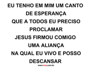 EU TENHO EM MIM UM CANTO  DE ESPERANÇA QUE A TODOS EU PRECISO PROCLAMAR JESUS FIRMOU COMIGO  UMA ALIANÇA NA QUAL EU VIVO E POSSO DESCANSAR  www. imq .com.br 