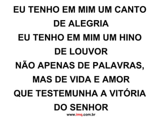 EU TENHO EM MIM UM CANTO  DE ALEGRIA EU TENHO EM MIM UM HINO  DE LOUVOR NÃO APENAS DE PALAVRAS,  MAS DE VIDA E AMOR QUE TESTEMUNHA A VITÓRIA  DO SENHOR www. imq .com.br 