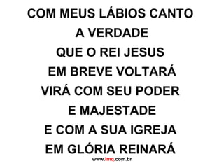 COM MEUS LÁBIOS CANTO  A VERDADE QUE O REI JESUS  EM BREVE VOLTARÁ VIRÁ COM SEU PODER  E MAJESTADE E COM A SUA IGREJA  EM GLÓRIA REINARÁ   www. imq .com.br 