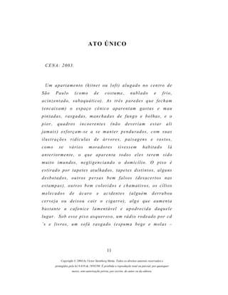 ATO ÚNICO


  CENA: 2003.



  Um apartamento (kitnet ou loft) alugado no centro de
São       Paulo          (como          de        costume,             nublado              e    frio,
acinzentado, subaquático). As três paredes que fecham
( e n c a i x a m ) o es p a ç o c ê n i c o a p ar e n t a m g a s t a s e m a u
p i n t a d a s , r as g a d a s , m a n c h a d a s d e f u n g o e b o l h a s , e o
pior,      quadros           incoerentes              (não        deveriam             estar        ali
j a m a i s ) e s f o r ç a m - s e a s e m a n t e r p e n d u r a d o s , c o m s u as
i l u s t r a ç õ e s r i d í c u l a s d e ár v o r e s , p a i s a g e n s e r o s t o s ,
como        se      vários          m or a d o r e s        tivessem             habitado             lá
a n t e r i o r m e n t e , o q u e a p ar e n t a t o d o s e l e s t e r e m s i d o
m u i t o i m u n d os , n e g l i g e n c i a n d o o d om i c í l i o . O p i s o é
estirado por tapetes atulhados, tapetes distintos, alguns
d e s b o t a d o s , o u t r os p e r s a s b e m f a l s o s ( d es a c e r t o s n as
e s t a m p as ) , o u t r o s b e m c o l o r i d o s e c h a m a t i v o s , o s c í l i o s
melecados           de      ácaro          e    acidentes             (alguém           derrubou
cerveja ou deixou cair o cigarro), algo que aumenta
b as t a n t e a c a f o n i c e l a m e n t á v e l e a p o d r e c i d a d a q u e l e
l u g a r . S o b e s s e p i s o as q u e r o s o , u m r á d i o r o d e a d o p o r c d
´s e l i v r o s , u m s o f á r a s g a d o ( e s p u m a b e g e e m o l a s –




                                                   11

             Copyright © 2004 by Victor Steinberg Motta. Todos os direitos autorais reservados e
         protegidos pela lei 9.610 de 19/02/98. É proibida a reprodução total ou parcial, por quaisquer
                      meios, sem autorização prévia, por escrito, do autor ou da editora.
 