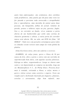 anéis bem enferrujados- são evidentes), dois colchões
nada profiláticos, uma janela que dá para uma vista (se
for puxada a persiana toda enroscada e atrapalhada)
f e i a e a p o c a l í p t i c a , um a m e s i n h a d e j a n t a r p a r a d u as
pessoas, um banquinho, folhas de jornal, telefone de
p ar e d e , p r a t o s e t a l h e r e s s u j o s n a p i a , g a v e t a s , f o g ã o ,
lixo e, no corredor ao fundo, vê-se somente a porta
aberta de um banheirinho que exibe uma cortina de
chuveiro gosmenta e sebosa, a outra porta do corredor
n u n c a s e r á a b e r t a . H á , n a s a l a , um D VD d o f i l m e “ A S
H O R A S ” . T u d o i s s o c o m p o s i ç õ e s es t r a t é g i c a s p ar a t o d o s
os c ô m o d o s s e r e m v i s í v e i s n um c a m p o d e v i s ã o g l o b a l d a
platéia.

  (U m a E s c r i t o r a e n t r a , a br e um c a d e r n o e e s cr e v e ) .

  (G A B R I E L , d e c a l ç a j e a n s , g o r r o e b l u s a d e l ã p o r
c a u s a d o f r i o , a br e a p o r t a e e n t r a c o m u m c a r r i n h o d e
supermercado bem cheio, com aquelas sacolas plásticas.
E s f r e g a as m ã o s , es q u e n t a n d o - a s . L a r g a a s c h a v e s n u m
c a n t o e v a i d e p o s i t a n d o as c o m p r as n a m e s i n h a . L i g a u m
c d , M e t a m o r p h o s i s # 2 , d e P h i l i p G l a s s . P r o c ur a f i c a r
mais à vontade, retirando a blusa, a calça, menos o
g or r o e d e i x a c o i s a s c o m o c ar t e i r a e c i g a r r o . V e s t e u m
roupão azul e desbotado ilustrado por foguetes, planetas,
estrelas         e      astronautas,                algo          bem         infantil,            mas




                                                   12

             Copyright © 2004 by Victor Steinberg Motta. Todos os direitos autorais reservados e
         protegidos pela lei 9.610 de 19/02/98. É proibida a reprodução total ou parcial, por quaisquer
                      meios, sem autorização prévia, por escrito, do autor ou da editora.
 