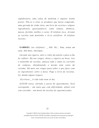 significativo, uma calça de moletom e sapatos Aruba
pr e t o s . P õ e - s e a t i r a r o s p r o d u t o s q u e h a v i a c o m p r a d o ,
um a g a r r a f a d e v i n h o t i n t o , u m l i v r o d e r e c e i t a s e a l g u n s
ingredientes              gastronômicos                     como        tomate,               abóbora,
massa, farinha, molhos e carne. O telefone toca. Arruma
as s a c o l a s n u m m o n t i n h o e v ê - s e s a t i s f e i t o . O t e l e f o n e
insiste).



  G A BR I E L ( a o t e l e f o n e ) : _ A l ô . O i . . . S i m , es t o u e m
casa. Até mais. (desliga).

  ( A c e n d e u m c i g a r r o , a b r e o v i d r o d a j a n e l a e p ár a a f i m
d e r e f l e t i r . D á u n s t r a g os , d e i x a o c i g a r r o n a b o c a , t i r a
o montinho de sacolas, amassa tudo e enfia no carrinho
de     c o m p r as ,      abandonando                  o     mesmo           n um       canto       da
c o z i n h a . D á m a i s u n s t r a g o s p ar a s a b e r o q u e f a z e r c o m
os i n g r e d i e n t e s s o b r e a m e s a . P e g a o l i v r o d e r e c e i t a s .
L ê , d a n d o a l g u n s t r a g os ) .

     Escritora:_ A vida toda num só dia.

  (LÚCIO entra, abrindo a porta do apartamento. Está
c a r r e g a n d o – um t a n t o q u e c o m d i f i c u l d a d e , a f i n a l e s t á
s em c a r r i n h o - u m m o n t e d e s a c o l a s d e s u p e r m e r c a d o ) .




                                                     13

             Copyright © 2004 by Victor Steinberg Motta. Todos os direitos autorais reservados e
         protegidos pela lei 9.610 de 19/02/98. É proibida a reprodução total ou parcial, por quaisquer
                        meios, sem autorização prévia, por escrito, do autor ou da editora.
 